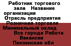 Работник торгового зала › Название организации ­ Team PRO 24 › Отрасль предприятия ­ Розничная торговля › Минимальный оклад ­ 25 000 - Все города Работа » Вакансии   . Пензенская обл.,Мокшанский р-н